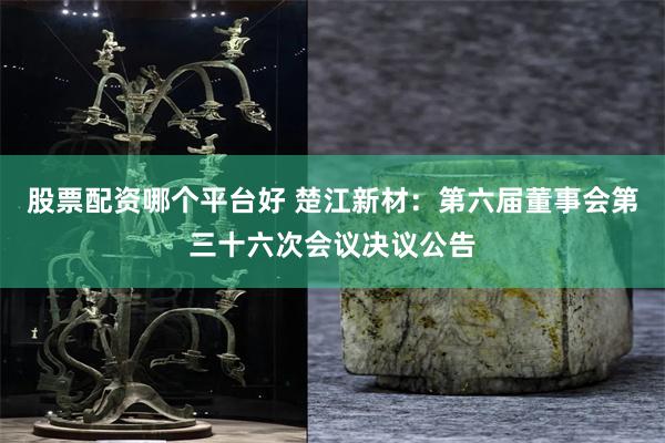 股票配资哪个平台好 楚江新材：第六届董事会第三十六次会议决议公告