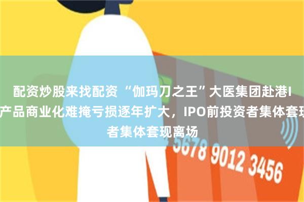 配资炒股来找配资 “伽玛刀之王”大医集团赴港IPO：产品商业化难掩亏损逐年扩大，IPO前投资者集体套现离场