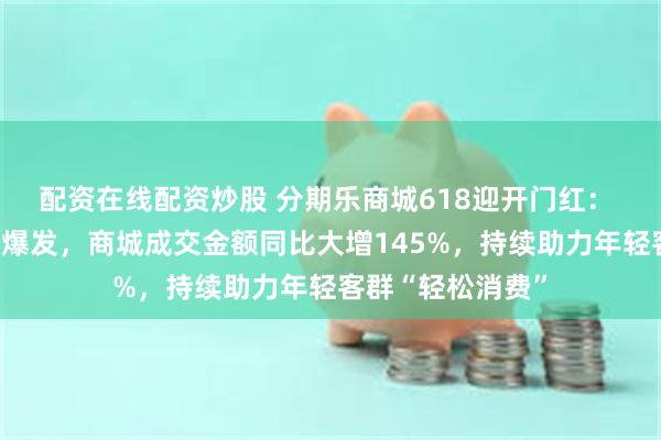 配资在线配资炒股 分期乐商城618迎开门红： 甄品惠、工厂店爆发，商城成交金额同比大增145%，持续助力年轻客群“轻松消费”