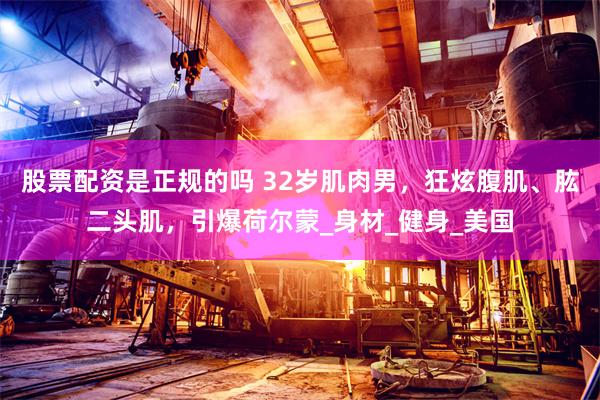 股票配资是正规的吗 32岁肌肉男，狂炫腹肌、肱二头肌，引爆荷尔蒙_身材_健身_美国