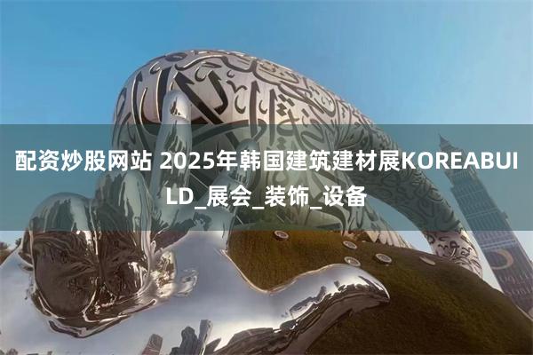配资炒股网站 2025年韩国建筑建材展KOREABUILD_展会_装饰_设备