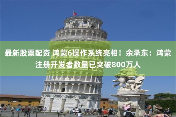 最新股票配资 鸿蒙6操作系统亮相！余承东：鸿蒙注册开发者数量已突破800万人