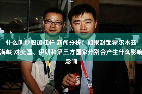 什么叫炒股加杠杆 新闻分析：如果封锁霍尔木兹海峡 对美国、伊朗和第三方国家分别会产生什么影响