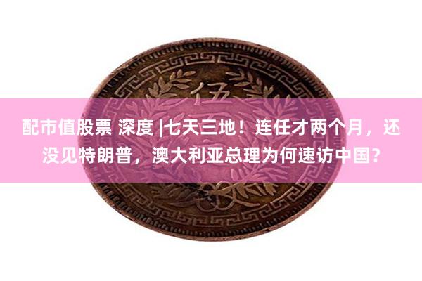 配市值股票 深度 |七天三地！连任才两个月，还没见特朗普，澳大利亚总理为何速访中国？