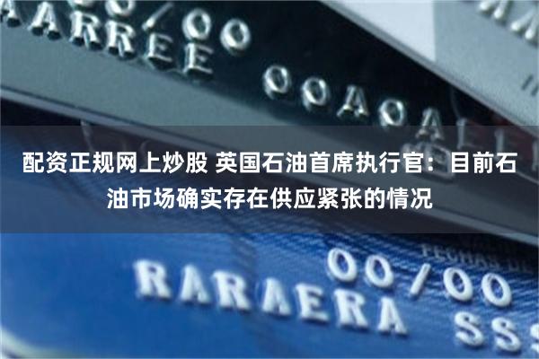 配资正规网上炒股 英国石油首席执行官：目前石油市场确实存在供应紧张的情况