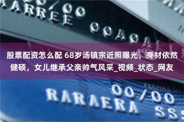 股票配资怎么配 68岁汤镇宗近照曝光，身材依然健硕，女儿继承父亲帅气风采_视频_状态_网友