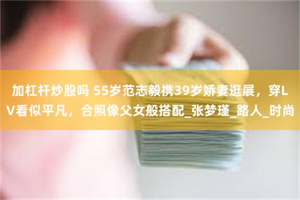 加杠杆炒股吗 55岁范志毅携39岁娇妻逛展，穿LV看似平凡，合照像父女般搭配_张梦瑾_路人_时尚