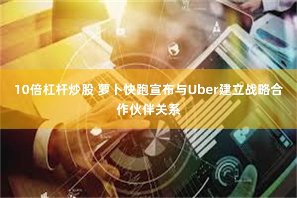 10倍杠杆炒股 萝卜快跑宣布与Uber建立战略合作伙伴关系