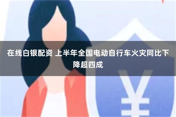 在线白银配资 上半年全国电动自行车火灾同比下降超四成