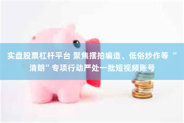 实盘股票杠杆平台 聚焦摆拍编造、低俗炒作等 “清朗”专项行动严处一批短视频账号