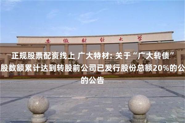 正规股票配资线上 广大特材: 关于“广大转债”转股数额累计达到转股前公司已发行股份总额20%的公告