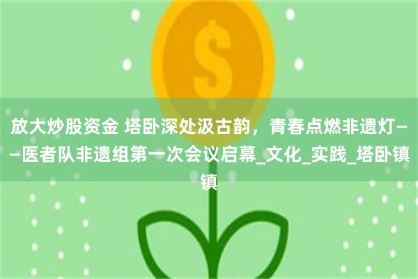 放大炒股资金 塔卧深处汲古韵，青春点燃非遗灯——医者队非遗组第一次会议启幕_文化_实践_塔卧镇