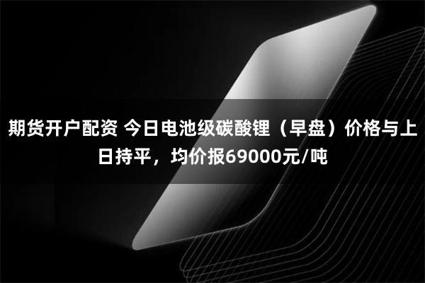 期货开户配资 今日电池级碳酸锂（早盘）价格与上日持平，均价报69000元/吨