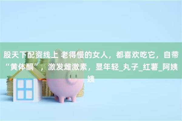 股天下配资线上 老得慢的女人，都喜欢吃它，自带“黄体酮”，激发雌激素，显年轻_丸子_红薯_阿姨