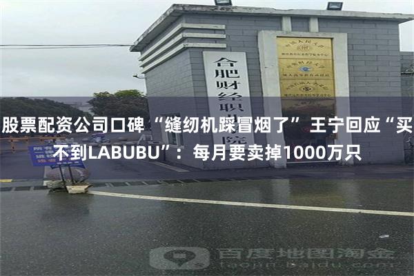 股票配资公司口碑 “缝纫机踩冒烟了” 王宁回应“买不到LABUBU”：每月要卖掉1000万只