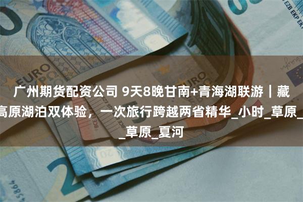 广州期货配资公司 9天8晚甘南+青海湖联游｜藏地+高原湖泊双体验，一次旅行跨越两省精华_小时_草原_夏河