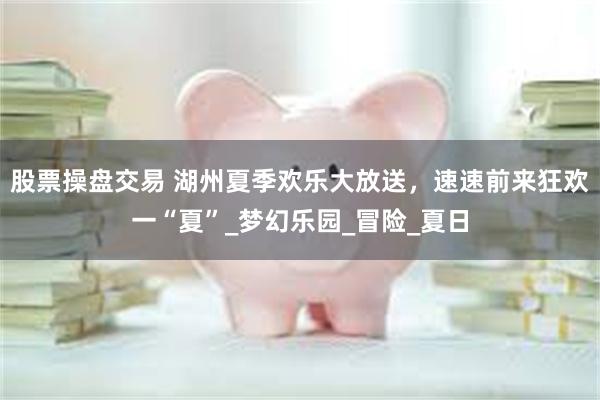 股票操盘交易 湖州夏季欢乐大放送，速速前来狂欢一“夏”_梦幻乐园_冒险_夏日
