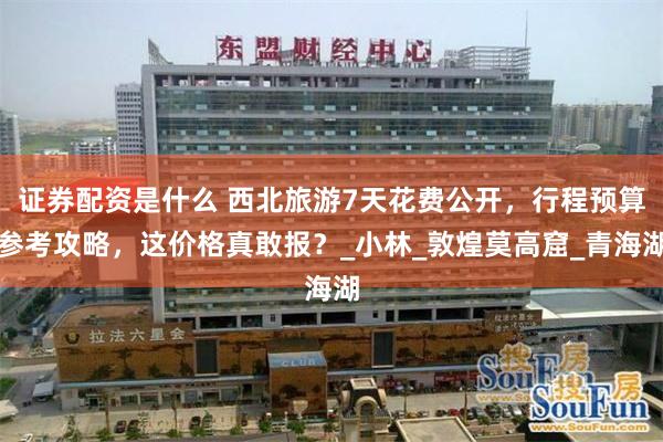 证券配资是什么 西北旅游7天花费公开，行程预算参考攻略，这价格真敢报？_小林_敦煌莫高窟_青海湖