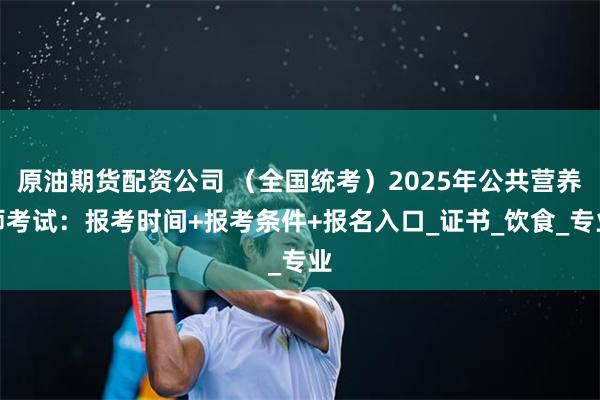 原油期货配资公司 （全国统考）2025年公共营养师考试：报考时间+报考条件+报名入口_证书_饮食_专业
