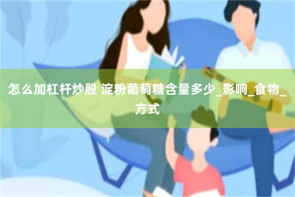 怎么加杠杆炒股 淀粉葡萄糖含量多少_影响_食物_方式