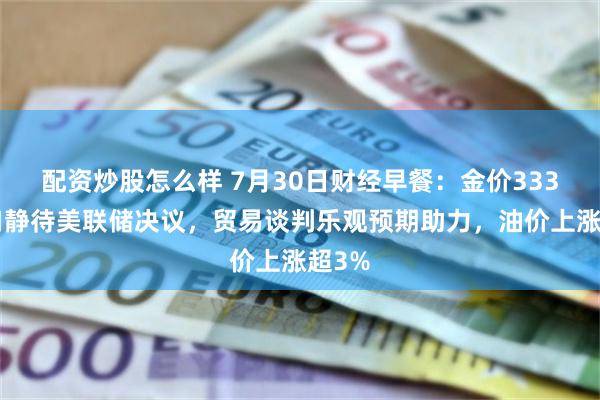 配资炒股怎么样 7月30日财经早餐：金价3330关口静待美联储决议，贸易谈判乐观预期助力，油价上涨超3%
