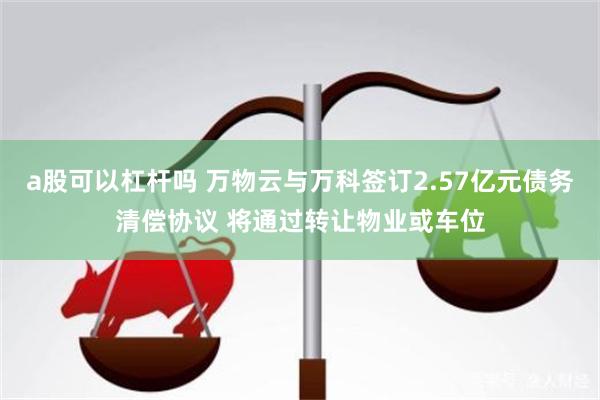 a股可以杠杆吗 万物云与万科签订2.57亿元债务清偿协议 将通过转让物业或车位