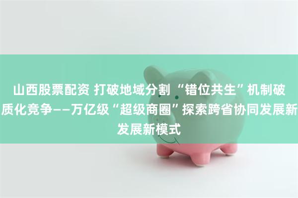 山西股票配资 打破地域分割 “错位共生”机制破解同质化竞争——万亿级“超级商圈”探索跨省协同发展新模式