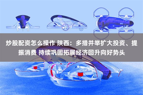 炒股配资怎么操作 陕西：多措并举扩大投资、提振消费 持续巩固拓展经济回升向好势头