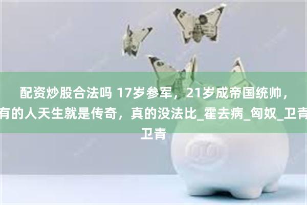 配资炒股合法吗 17岁参军，21岁成帝国统帅，有的人天生就是传奇，真的没法比_霍去病_匈奴_卫青