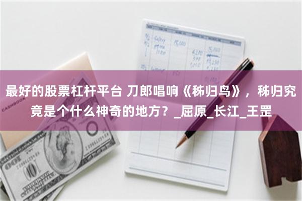 最好的股票杠杆平台 刀郎唱响《秭归鸟》，秭归究竟是个什么神奇的地方？_屈原_长江_王罡