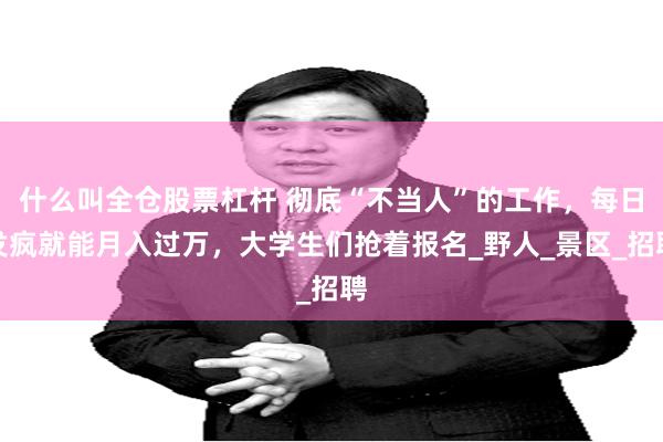 什么叫全仓股票杠杆 彻底“不当人”的工作,每日发疯就能月入过万,大学生们抢着报名_野人_景区_招聘