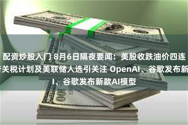 配资炒股入门 8月6日隔夜要闻：美股收跌油价四连跌 特朗普关税计划及美联储人选引关注 OpenAI、谷歌发布新款AI模型