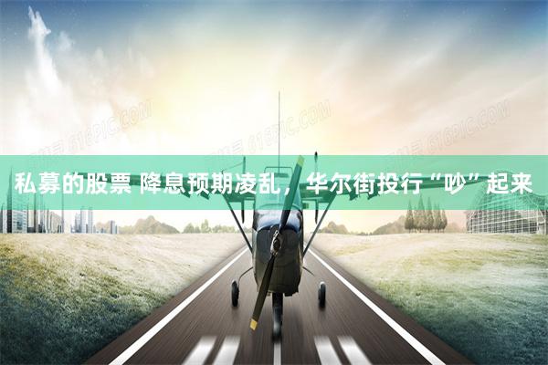 私募的股票 降息预期凌乱，华尔街投行“吵”起来