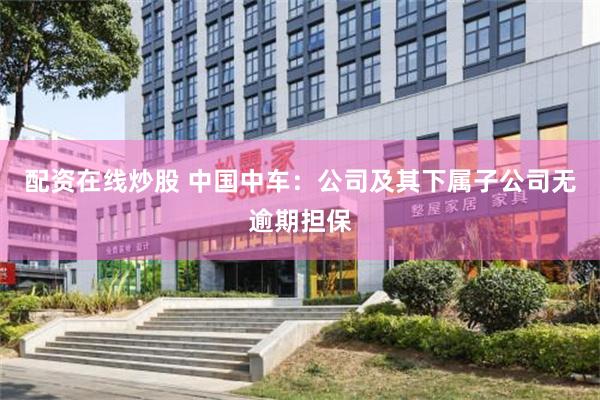 配资在线炒股 中国中车：公司及其下属子公司无逾期担保