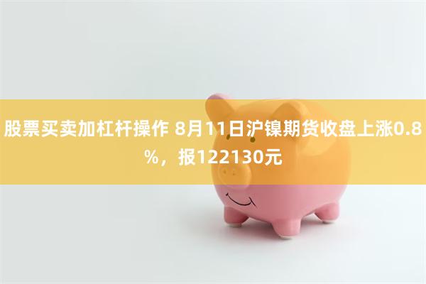 股票买卖加杠杆操作 8月11日沪镍期货收盘上涨0.8%，报122130元