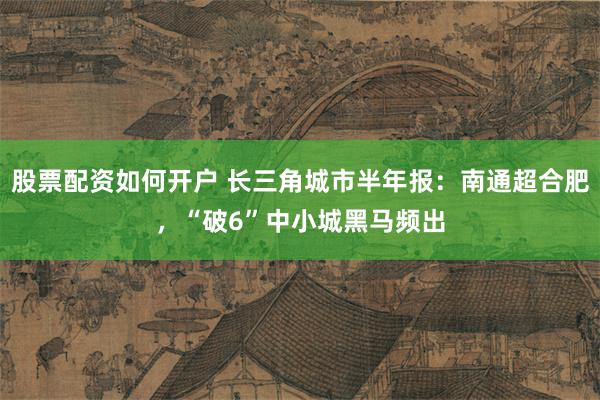 股票配资如何开户 长三角城市半年报：南通超合肥，“破6”中小城黑马频出