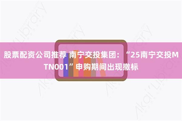 股票配资公司推荐 南宁交投集团：“25南宁交投MTN001”申购期间出现撤标
