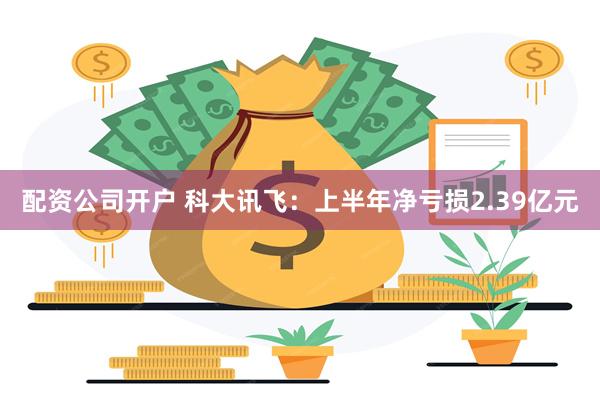 配资公司开户 科大讯飞：上半年净亏损2.39亿元