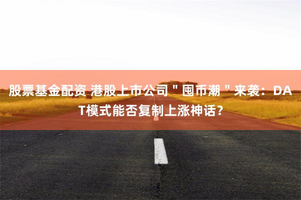 股票基金配资 港股上市公司＂囤币潮＂来袭：DAT模式能否复制上涨神话？