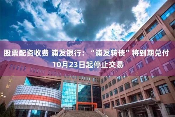 股票配资收费 浦发银行：“浦发转债”将到期兑付 10月23日起停止交易