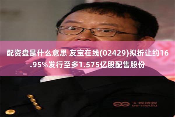 配资盘是什么意思 友宝在线(02429)拟折让约16.95%发行至多1.575亿股配售股份