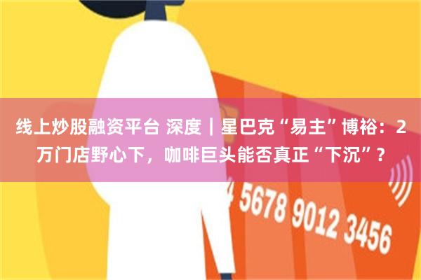 线上炒股融资平台 深度｜星巴克“易主”博裕：2万门店野心下，咖啡巨头能否真正“下沉”？