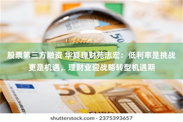 股票第三方融资 华夏理财苑志宏：低利率是挑战更是机遇，理财业迎战略转型机遇期