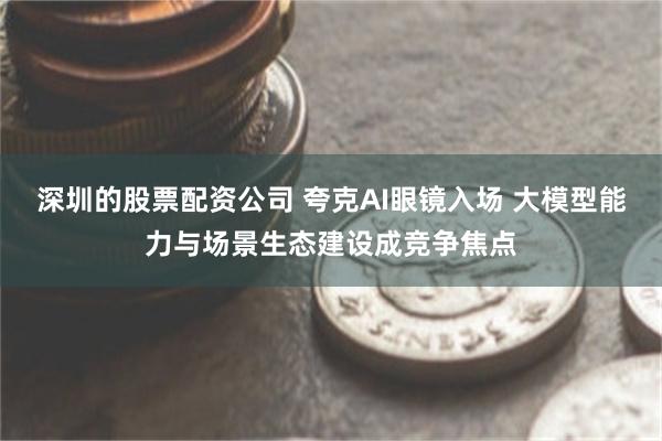深圳的股票配资公司 夸克AI眼镜入场 大模型能力与场景生态建设成竞争焦点