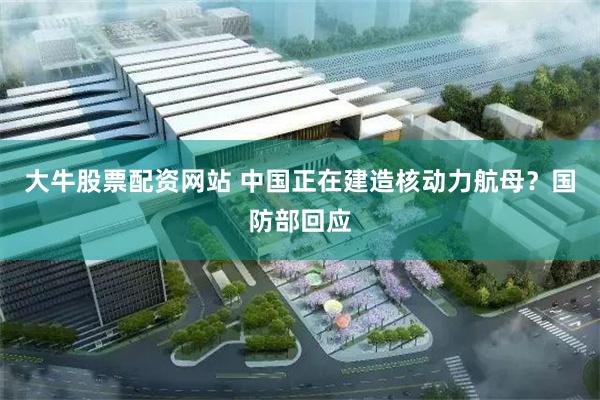 大牛股票配资网站 中国正在建造核动力航母？国防部回应