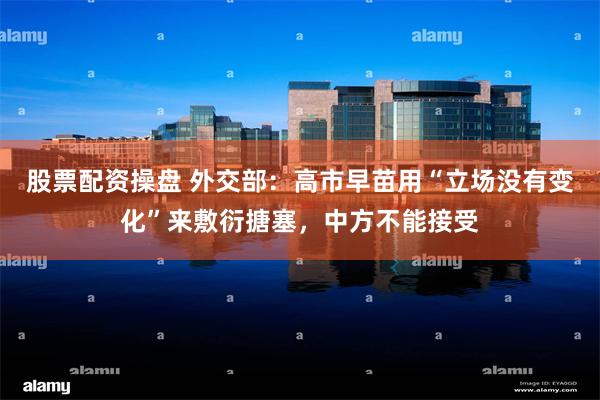 股票配资操盘 外交部：高市早苗用“立场没有变化”来敷衍搪塞，中方不能接受