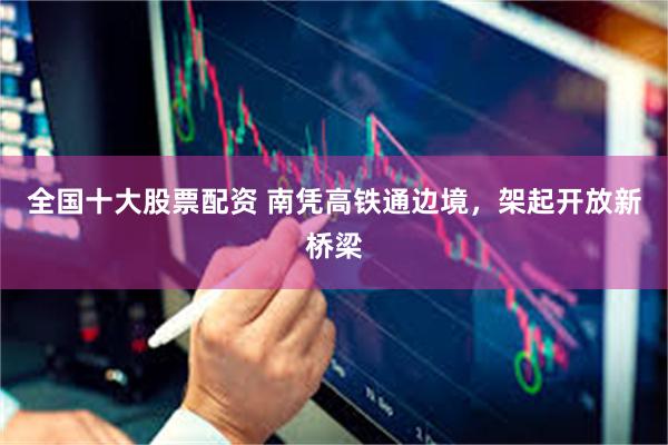 全国十大股票配资 南凭高铁通边境，架起开放新桥梁