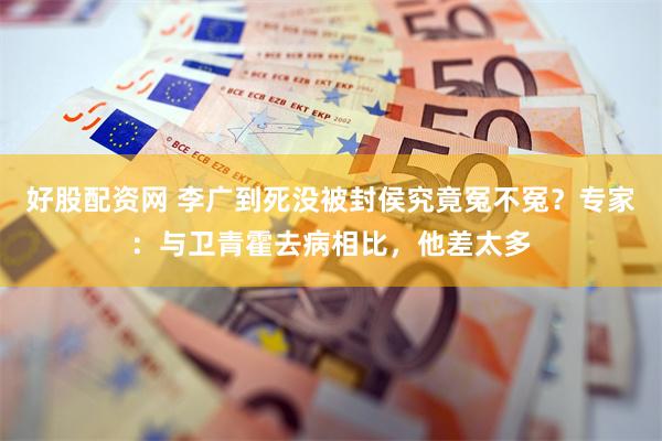 好股配资网 李广到死没被封侯究竟冤不冤？专家：与卫青霍去病相比，他差太多