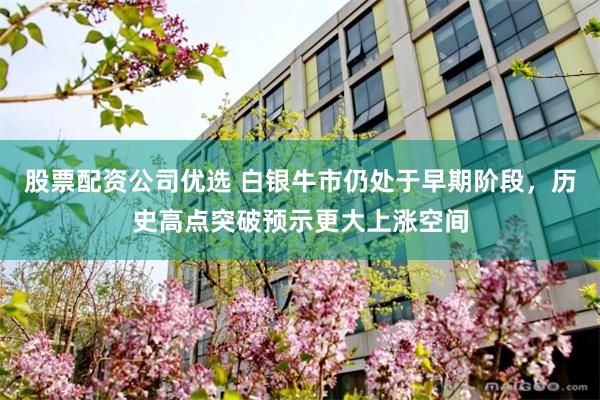 股票配资公司优选 白银牛市仍处于早期阶段，历史高点突破预示更大上涨空间