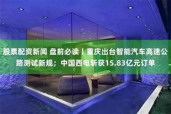 股票配资新闻 盘前必读丨重庆出台智能汽车高速公路测试新规;中国西电斩获15.83亿元订单